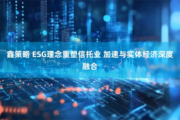 鑫策略 ESG理念重塑信托业 加速与实体经济深度融合