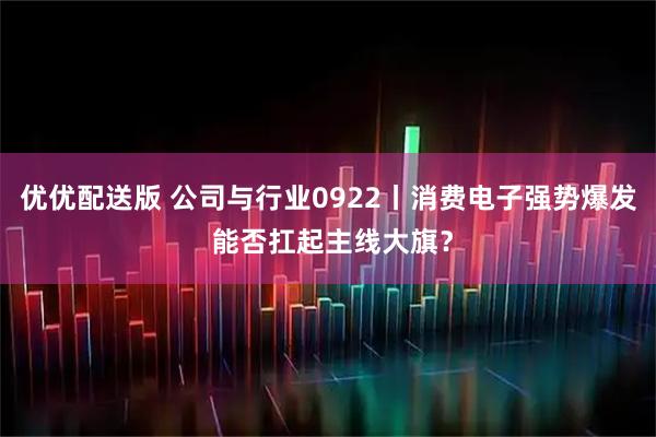 优优配送版 公司与行业0922丨消费电子强势爆发 能否扛起主线大旗？