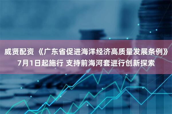 威贤配资 《广东省促进海洋经济高质量发展条例》7月1日起施行 支持前海河套进行创新探索