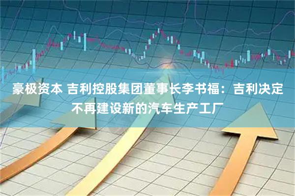 豪极资本 吉利控股集团董事长李书福：吉利决定不再建设新的汽车生产工厂