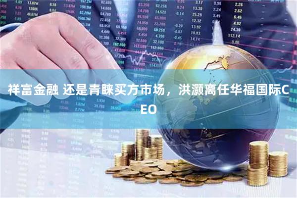 祥富金融 还是青睐买方市场，洪灏离任华福国际CEO