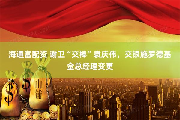 海通富配资 谢卫“交棒”袁庆伟，交银施罗德基金总经理变更