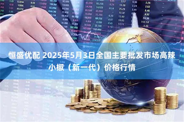 恒盛优配 2025年5月3日全国主要批发市场高辣小椒（新一代）价格行情
