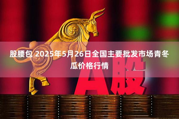 股腰包 2025年5月26日全国主要批发市场青冬瓜价格行情