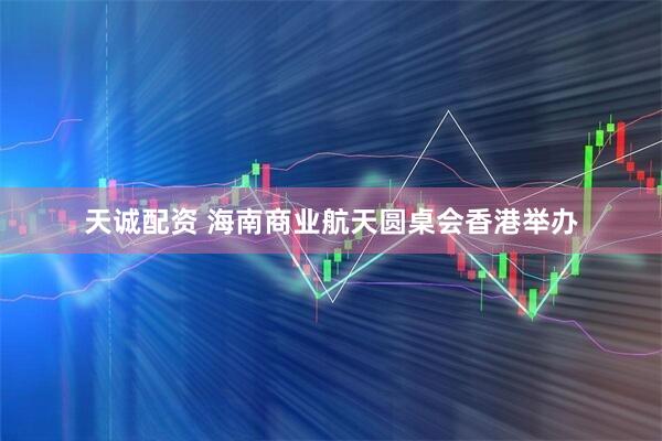天诚配资 海南商业航天圆桌会香港举办