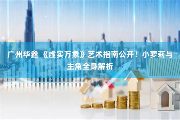 广州华鑫 《虚实万象》艺术指南公开！小萝莉与主角全身解析
