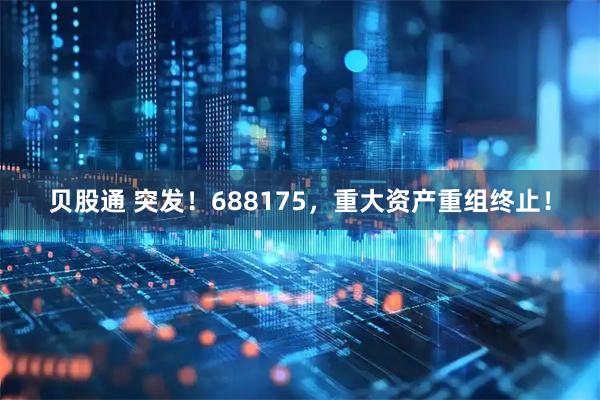 贝股通 突发！688175，重大资产重组终止！