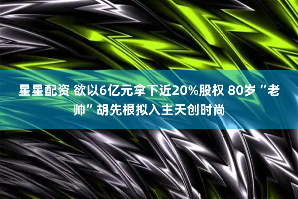 星星配资 欲以6亿元拿下近20%股权 80岁“老帅”胡先根拟入主天创时尚