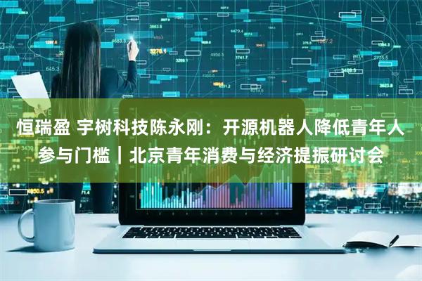恒瑞盈 宇树科技陈永刚：开源机器人降低青年人参与门槛｜北京青年消费与经济提振研讨会
