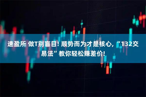 速盈所 做T别盲目! 顺势而为才是核心, “132交易法”教你轻松赚差价!