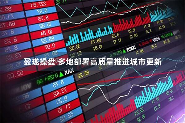 盈珑操盘 多地部署高质量推进城市更新