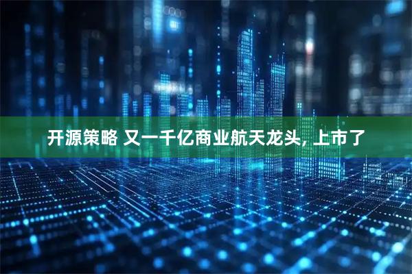 开源策略 又一千亿商业航天龙头, 上市了