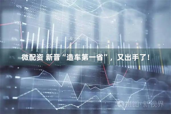 微配资 新晋“造车第一省”，又出手了！