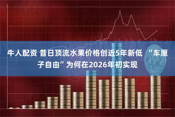 牛人配资 昔日顶流水果价格创近5年新低  “车厘子自由”为何在2026年初实现