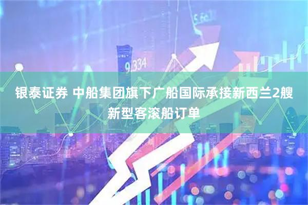银泰证券 中船集团旗下广船国际承接新西兰2艘新型客滚船订单