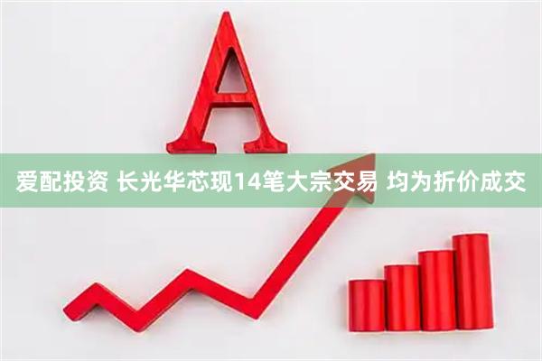 爱配投资 长光华芯现14笔大宗交易 均为折价成交