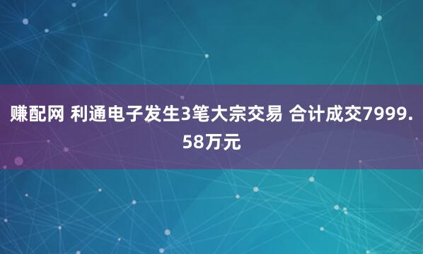 赚配网 利通电子发生3笔大宗交易 合计成交7999.58万元