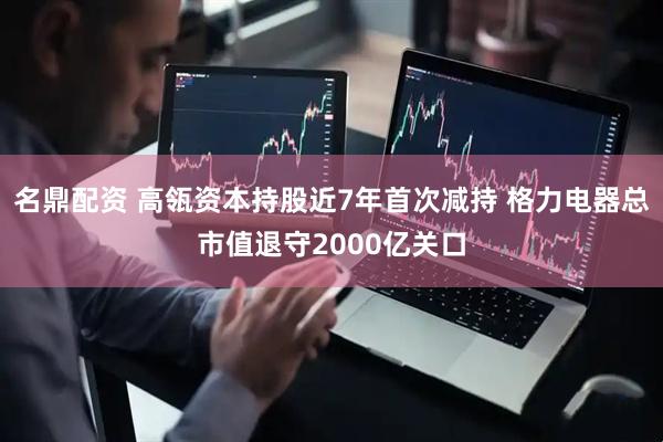 名鼎配资 高瓴资本持股近7年首次减持 格力电器总市值退守2000亿关口