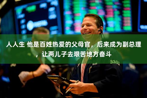 人人生 他是百姓热爱的父母官，后来成为副总理，让两儿子去艰苦地方奋斗