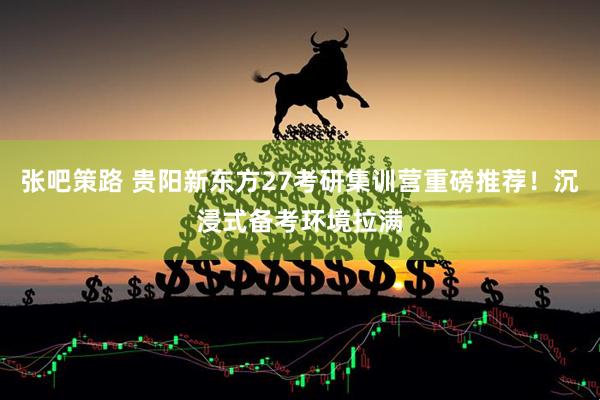 张吧策路 贵阳新东方27考研集训营重磅推荐！沉浸式备考环境拉满
