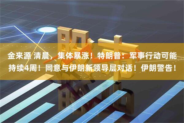 金来源 清晨，集体暴涨！特朗普：军事行动可能持续4周！同意与伊朗新领导层对话！伊朗警告！
