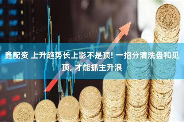 鑫配资 上升趋势长上影不是顶! 一招分清洗盘和见顶, 才能抓主升浪