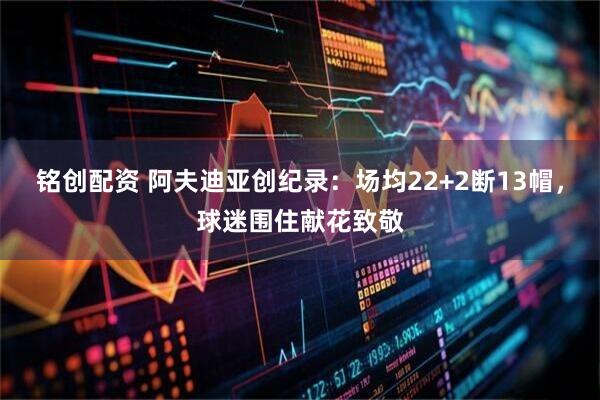 铭创配资 阿夫迪亚创纪录：场均22+2断13帽，球迷围住献花致敬
