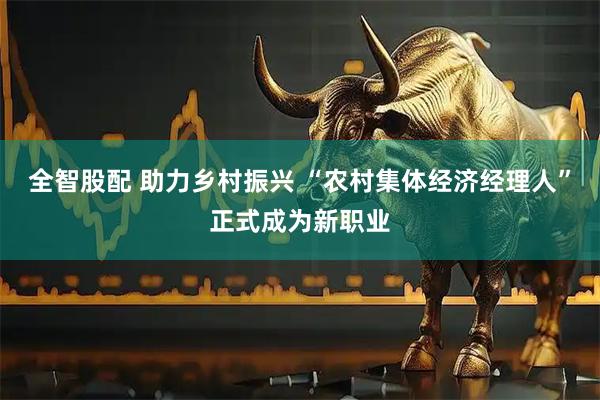 全智股配 助力乡村振兴 “农村集体经济经理人”正式成为新职业