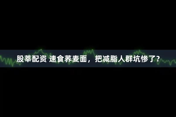 股莘配资 速食荞麦面，把减脂人群坑惨了？